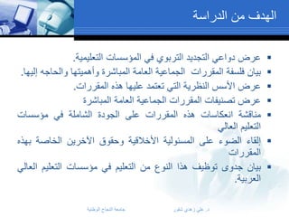 ‫الهدف من الدراسة‬
‫‪‬‬
‫‪‬‬
‫‪‬‬
‫‪‬‬
‫‪‬‬
‫‪‬‬
‫‪‬‬

‫عرض دواعي التجديد التربوي في المؤسسات التعليمية.‬
‫بيان فلسفة المقررات الجماعية العامة المباشرة وأهميتها والحاجه إليها.‬
‫عرض األسس النظرية التي تعتمد عليها هذه المقررات.‬
‫عرض تصنيفات المقررات الجماعية العامة المباشرة‬
‫مناقشة انعكاسات هذه المقررات على الجودة الشاملة في مؤسسات‬
‫التعليم العالي‬
‫إلقاء الضوء على المسئولية األخالقية وحقوق اآلخرين الخاصة بهذه‬
‫المقررات‬
‫بيان جدوى توظيف هذا النوع من التعليم في مؤسسات التعليم العالي‬
‫العربية.‬
‫د. علي زهدي شقور‬

‫جامعة النجاح الوطنية‬

 