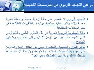 ‫دواعي التجديد التربوي في المؤسسات التعليمية‬
‫‪ ‬التجديد التربوي ال يقتصر على حقبة زمنية معينة أو خطة تنموية‬
‫محددة وإنما يعتبر عملية مستمرة مرتبطة بالمتغيرات المتالحقة في‬
‫شتى المجاالت المجتمعية.‬
‫‪ ‬حالة المنظومة التربوية العربية في ظل التطور العلمي والتكنولوجي‬
‫الذي نشهده منذ عقود من الزمن ال ترقى إلى المطلوب وال تلبي‬
‫الطموح‬
‫‪ ‬توافر الموارد الطبيعية والمادية ال يغني عن إعداد األجيال القادرين‬
‫على مواجهة التحديات الحالية والمتوقعة وأن هذا اإلعداد منوط‬
‫بالمنظومة التربوية، فهي “المشكلة وهي الحل”‬
‫د. علي زهدي شقور‬

‫جامعة النجاح الوطنية‬

 