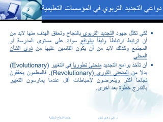 ‫دواعي التجديد التربوي في المؤسسات التعليمية‬
‫‪ ‬لكي تكلَل جهود التجديد التربوي بالنجاح وتحقق الهدف منها البد من‬
‫أن ترتبط ارتباطا وثيقا بالواقع سواء على مستوى المدرسة أو‬
‫المجتمع وكذلك البد من أن يكون القائمين عليها من ذوي الشأن‬
‫المحلي‬
‫‪ ‬أﻥ ﺘﺄﺨﺫ ﺒﺭﺍﻤﺞ ﺍﻟﺘﺠﺩﻴﺩ ﻤﻨﺤﻨﻰً ﺘﻁﻭﺭﻴﺎً ﻓﻲ ﺍﻟﺘﻐﻴﻴﺭ (‪)Evolutionary‬‬
‫ﺒﺩﻻً ﻤﻥ ﺍﻟﻤﻨﺤﻨﻰ ﺍﻟﺜﻭﺭﻱ (‪ .)Revolutionary‬ﻓﺎﻟﻤﻌﻠﻤﻭﻥ ﻴﺤﻘﻘﻭﻥ‬
‫ﻨﺠﺎﺤﺎً ﺃﻜﺜﺭ ﻭﻴﺘﻌﺭﻀﻭﻥ ﻹﺤﺒﺎﻁﺎﺕ ﺃﻗل ﻋﻨﺩﻤﺎ ﻴﻤﺎﺭﺴﻭﻥ ﺍﻟﺘﻐﻴﻴﺭ‬
‫ﺒﺎﻟﺘﺩﺭﺝ ﺨﻁﻭﺓ ﺒﻌﺩ ﺃﺨﺭﻯ.‬

‫د. علي زهدي شقور‬

‫جامعة النجاح الوطنية‬

 