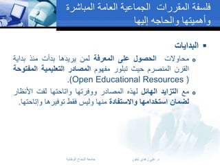 ‫فلسفة المقررات الجماعية العامة المباشرة‬
‫وأهميتها والحاجه إليها‬
‫‪ ‬البدايات‬
‫‪‬‬

‫‪‬‬

‫محاوالت الحصول على المعرفة لمن يريدها بدأت منذ بداية‬
‫القرن المنصرم حيث تبلور مفهوم المصادر التعليمية المفتوحة‬
‫( ‪.)Open Educational Resources‬‬
‫مع التزايد الهائل لهذه المصادر ووفرتها واتاحتها لفت األنظار‬
‫لضمان استخدامها واالستفادة منها وليس فقط توفيرها وإتاحتها.‬

‫د. علي زهدي شقور‬

‫جامعة النجاح الوطنية‬

 