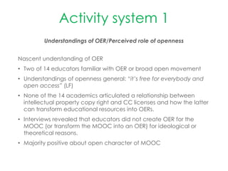 Activity system 1
Understandings of OER/Perceived role of openness
Nascent understanding of OER
• Two of 14 educators familiar with OER or broad open movement
• Understandings of openness general: “it’s free for everybody and
open access” (LF)
• None of the 14 academics articulated a relationship between
intellectual property copy right and CC licenses and how the latter
can transform educational resources into OERs.
• Interviews revealed that educators did not create OER for the
MOOC (or transform the MOOC into an OER) for ideological or
theoretical reasons.
• Majority positive about open character of MOOC
 