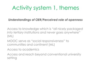 Activity system 1, themes
Understandings of OER/Perceived role of openness
Access to knowledge which is “all nicely packaged
into tertiary institutions and never goes anywhere”
(ML)
MOOC serve as “social responsiveness” to
communities and continent (ML)
Access to academics
Access and reach beyond conventional university
setting
 