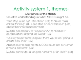 Activity system 1, themes
Affordances of the MOOC
Tentative understandings of what MOOCs might do
“one step in the right direction” (LE1) to “build mass
critical thinking” (LE1) and start a “conversation” (LE2)
about their interdisciplinary field
MOOC accessibility as “opportunity” to “find new
collaborations around the world” (LE2)
“unless you put something out there you’re not going to
create new links” (LE2)
Absent entry requirements, MOOC could act as “sort of
levelling platform” (LE2)
MOOC constitutes a tangible “archive of an idea” (LE1)
 