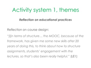 Activity system 1, themes
Reflection on educational practices
Reflection on course design:
“[I]n terms of structure… the MOOC, because of the
framework, has given me some new skills after 20
years of doing this, to think about how to structure
assignments, students’ engagement with the
lectures, so that’s also been really helpful.” (LE1)
 