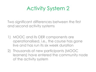 Activity System 2
Two significant differences between the first
and second activity systems
1) MOOC and its OER components are
operationalised, i.e., the course has gone
live and has run its six week duration
2) Thousands of new participants (MOOC
learners) have entered the community node
of the activity system
 