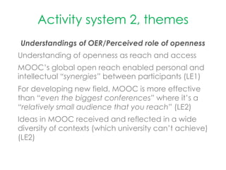 Activity system 2, themes
Understandings of OER/Perceived role of openness
Understanding of openness as reach and access
MOOC’s global open reach enabled personal and
intellectual “synergies” between participants (LE1)
For developing new field, MOOC is more effective
than “even the biggest conferences” where it’s a
“relatively small audience that you reach” (LE2)
Ideas in MOOC received and reflected in a wide
diversity of contexts (which university can’t achieve)
(LE2)
 