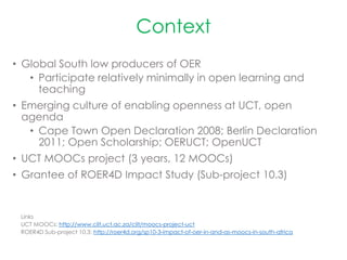 Context
• Global South low producers of OER
• Participate relatively minimally in open learning and
teaching
• Emerging culture of enabling openness at UCT, open
agenda
• Cape Town Open Declaration 2008; Berlin Declaration
2011; Open Scholarship; OERUCT; OpenUCT
• UCT MOOCs project (3 years, 12 MOOCs)
• Grantee of ROER4D Impact Study (Sub-project 10.3)
Links
UCT MOOCs: http://www.cilt.uct.ac.za/cilt/moocs-project-uct
ROER4D Sub-project 10.3: http://roer4d.org/sp10-3-impact-of-oer-in-and-as-moocs-in-south-africa
 