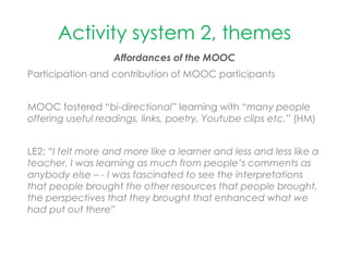Activity system 2, themes
Affordances of the MOOC
Participation and contribution of MOOC participants
MOOC fostered “bi-directional” learning with “many people
offering useful readings, links, poetry, Youtube clips etc.” (HM)
LE2: “I felt more and more like a learner and less and less like a
teacher. I was learning as much from people’s comments as
anybody else – - I was fascinated to see the interpretations
that people brought the other resources that people brought,
the perspectives that they brought that enhanced what we
had put out there”
 