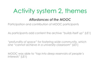 Activity system 2, themes
Affordances of the MOOC
Participation and contribution of MOOC participants
As participants add content the archive “builds itself up” (LE1)
“profundity of space” for fostering wide community, which
one “cannot achieve in a university classroom” (LE1)
MOOC was able to “tap into deep reservoirs of people’s
interests” (LE1)
 