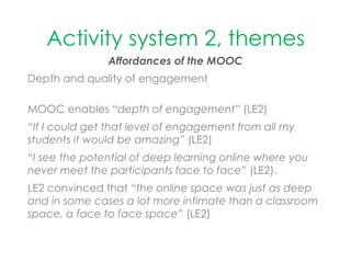 Activity system 2, themes
Affordances of the MOOC
Depth and quality of engagement
MOOC enables “depth of engagement” (LE2)
“If I could get that level of engagement from all my
students it would be amazing” (LE2)
“I see the potential of deep learning online where you
never meet the participants face to face” (LE2).
LE2 convinced that “the online space was just as deep
and in some cases a lot more intimate than a classroom
space, a face to face space” (LE2)
 