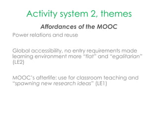 Activity system 2, themes
Affordances of the MOOC
Power relations and reuse
Global accessibility, no entry requirements made
learning environment more “flat” and “egalitarian”
(LE2)
MOOC’s afterlife: use for classroom teaching and
“spawning new research ideas” (LE1)
 