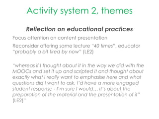 Activity system 2, themes
Reflection on educational practices
Focus attention on content presentation
Reconsider offering same lecture “40 times”, educator
“probably a bit tired by now” (LE2)
“whereas if I thought about it in the way we did with the
MOOCs and set it up and scripted it and thought about
exactly what I really want to emphasise here and what
questions did I want to ask, I’d have a more engaged
student response - I’m sure I would… it’s about the
preparation of the material and the presentation of it”
(LE2)”
 