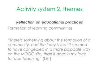 Activity system 2, themes
Reflection on educational practices
Formation of learning communities
“There’s something about the formation of a
community, and the irony is that it seemed
to have congealed in a more palpable way
on the MOOC site, than it does in my face
to face teaching” (LE1)
 