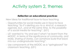 Activity system 2, themes
Reflection on educational practices
New ideas for traditional face-to-face teaching
- Opportunities for social media use in face-to-face
teaching “So it’s alerting you to a, kind of, a research
agenda, but...and at the same time, to the possibility
of a social media for teaching”. [LE1]
- LE1 wanted to “try and see if what I’ve learnt from the
MOOC, in terms of the significance of community, and
really, sharing of stories, can somehow build that back
into our undergraduate teaching”.
- Use components of the MOOC as a “springboard” for
classroom teaching .(LE1)
 