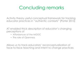 Concluding remarks
Activity theory useful conceptual framework for tracking
educator practices in “authentic contexts” (Porter 2013)
AT enabled thick description of educator’s changing
perceptions of
• Affordances of the MOOC
• The role of Openness
Allows us to track educators’ reconceptualisation of
face-to-face teaching and intent to change practices
 