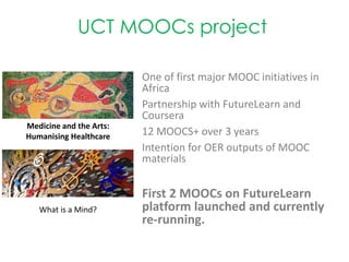 One of first major MOOC initiatives in
Africa
Partnership with FutureLearn and
Coursera
12 MOOCS+ over 3 years
Intention for OER outputs of MOOC
materials
First 2 MOOCs on FutureLearn
platform launched and currently
re-running.
Medicine and the Arts:
Humanising Healthcare
What is a Mind?
UCT MOOCs project
 
