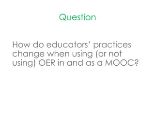 Question
How do educators’ practices
change when using (or not
using) OER in and as a MOOC?
 