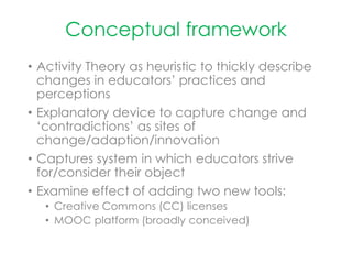 Conceptual framework
• Activity Theory as heuristic to thickly describe
changes in educators’ practices and
perceptions
• Explanatory device to capture change and
‘contradictions’ as sites of
change/adaption/innovation
• Captures system in which educators strive
for/consider their object
• Examine effect of adding two new tools:
• Creative Commons (CC) licenses
• MOOC platform (broadly conceived)
 