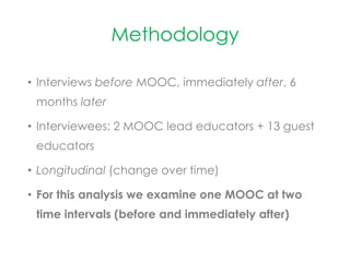 Methodology
• Interviews before MOOC, immediately after, 6
months later
• Interviewees: 2 MOOC lead educators + 13 guest
educators
• Longitudinal (change over time)
• For this analysis we examine one MOOC at two
time intervals (before and immediately after)
 