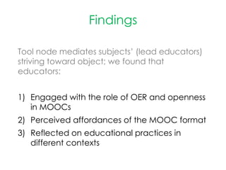 Findings
Tool node mediates subjects’ (lead educators)
striving toward object; we found that
educators:
1) Engaged with the role of OER and openness
in MOOCs
2) Perceived affordances of the MOOC format
3) Reflected on educational practices in
different contexts
 