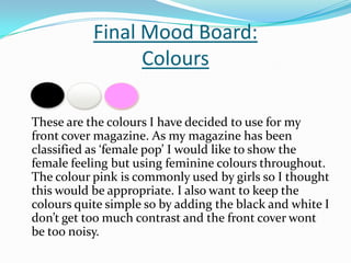 Final Mood Board:Colours 	These are the colours I have decided to use for my front cover magazine. As my magazine has been classified as ‘female pop’ I would like to show the female feeling but using feminine colours throughout. The colour pink is commonly used by girls so I thought this would be appropriate. I also want to keep the colours quite simple so by adding the black and white I don’t get too much contrast and the front cover wont be too noisy.  