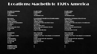 Locations: Macbeth to 1920s America
Scottish Mountains
Battlefield
Valley
Mountain Pass
Inverness
The Chapel
Village Square
Macbeths Bedchamber
Pavillion
Corral
King Duncans Tent
Feast Tent
Lake
Dunsinane
Beach
Dunsinane Castle
Nave
Bedchamber
Banquet Hall
Great Hall
Woods
English Border
Hadrian's Wall
Countryside
Death Valley
Battlefield
Valley
Mountain Pass
Long Island? Small town (Fashionable)
The Church
Village Square
Macbeths Bedroom (Big House)
Pavillion
Street with cars?
King Duncans summer house
Town Hall
Lake Ronkonkoma
New York City
Central Perk
Ministry for New York State Government
Lobby
Bedroom in private quarters
Dining hall
Function room
Alleys
?
?
Death Valley
Battlefield
Valley
Mountain Pass
Bannack, Montana (Ghost Town)
The Chapel
Village Square
Macbeths Bedroom (Mayor Townhouse)
Pavillion
Corral/stables
King Duncans guest house
Town Hall
Grasshopper Creek
New York City
Central Perk
Ministry for New York State Government
Lobby
Bedroom in private quarters
Dining hall
Function room
Alleys
?
?
 