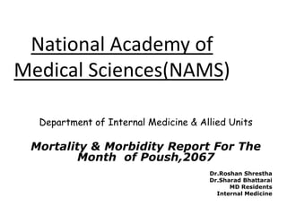 Department of Internal Medicine & Allied Units
Mortality & Morbidity Report For The
Month of Poush,2067
Dr.Roshan Shrestha
Dr.Sharad Bhattarai
MD Residents
Internal Medicine
National Academy of
Medical Sciences(NAMS)
 