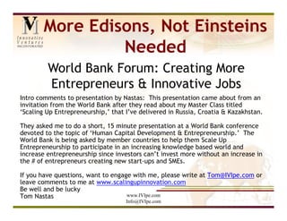 More Edisons, Not Einsteins
                 Needed
         World Bank Forum: Creating More
         Entrepreneurs & Innovative Jobs
Intro comments to presentation by Nastas: This presentation came about from an
invitation from the World Bank after they read about my Master Class titled
‘Scaling Up Entrepreneurship,’ that I’ve delivered in Russia, Croatia & Kazakhstan.

They asked me to do a short, 15 minute presentation at a World Bank conference
devoted to the topic of ‘Human Capital Development & Entrepreneurship.’ The
World Bank is being asked by member countries to help them Scale Up
Entrepreneurship to participate in an increasing knowledge based world and
increase entrepreneurship since investors can’t invest more without an increase in
the # of entrepreneurs creating new start-ups and SMEs.

If you have questions, want to engage with me, please write at Tom@IVIpe.com or
leave comments to me at www.scalingupinnovation.com
Be well and be lucky
Tom Nastas                          www.IVIpe.com
                                    Info@IVIpe.com
 