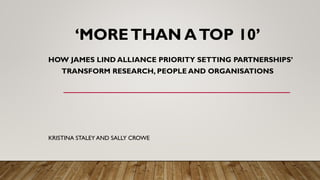 ‘MORETHAN ATOP 10’
HOW JAMES LIND ALLIANCE PRIORITY SETTING PARTNERSHIPS’
TRANSFORM RESEARCH, PEOPLE AND ORGANISATIONS
KRISTINA STALEY AND SALLY CROWE
 