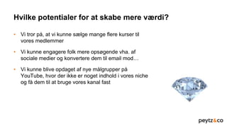 Hvilke potentialer for at skabe mere værdi?
• Vi tror på, at vi kunne sælge mange flere kurser til
vores medlemmer
• Vi kunne engagere folk mere opsøgende vha. af
sociale medier og konvertere dem til email mod…
• Vi kunne blive opdaget af nye målgrupper på
YouTube, hvor der ikke er noget indhold i vores niche
og få dem til at bruge vores kanal fast
 