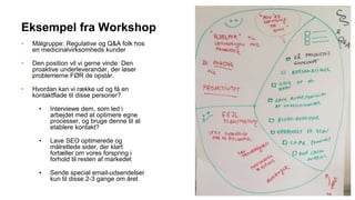 Eksempel fra Workshop
• Målgruppe: Regulative og Q&A folk hos
en medicinalvirksomheds kunder
• Den position vil vi gerne vinde: Den
proaktive underleverandør, der løser
problemerne FØR de opstår.
• Hvordan kan vi række ud og få en
kontaktflade til disse personer?
• Interviewe dem, som led i
arbejdet med at optimere egne
processer, og bruge denne til at
etablere kontakt?
• Lave SEO optimerede og
målrettede sider, der klart
fortæller om vores forspring i
forhold til resten af markedet
• Sende special email-udsendelser
kun til disse 2-3 gange om året
 