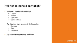 Hvorfor er indhold så vigtigt?
• Fordi det i sig selv kan gøre noget
• Oplyse
• Hjælpe
• Opmuntre
• Vække følelser
• Fordi det kan styre læserne til din forretning
• Sign-ups
• Salg
• Deltagelse
• Og fordi alle Googler alting hele tiden
 