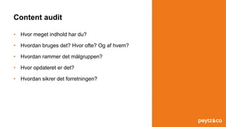 Content audit
• Hvor meget indhold har du?
• Hvordan bruges det? Hvor ofte? Og af hvem?
• Hvordan rammer det målgruppen?
• Hvor opdateret er det?
• Hvordan sikrer det forretningen?
 