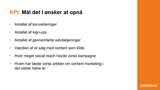 KPI: Mål det I ønsker at opnå
• Antallet af konverteringer
• Antallet af sign-ups
• Antallet af gennemførte selvbetjeninger
• Værdien af et salg med content som kilde
• Hvor meget social reach havde vores kampagne
• Hvem har læste vores artikler om content marketing i
det sidste halve år
 