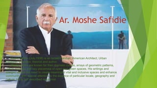 Ar. Moshe Safidie
Moshe Safdie (July,1938) is an Israeli/Candian /American Architect, Urban
Designer, Educator, theorist and author.
Moshe works are known for their dramatic curves, arrays of geometric patterns,
use of windows and key placement of open and green spaces. His writings and
designs strikes the need to create meaningful vital and inclusive spaces and enhance
community, with special attention to the essence of particular locale, geography and
culture. He is self described modernist.
 