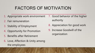 FACTORS OF MOTIVATION
1. Appropriate work environment
2. Fair remuneration
3. Stability of Employment
4. Opportunity for Promotion
5. Benefits after Retirement
6. Love, Affection & Unity among
the employees
7. Good behavior of the higher
authority
8. Appreciation for good work
9. Increase Goodwill of the
organization
 
