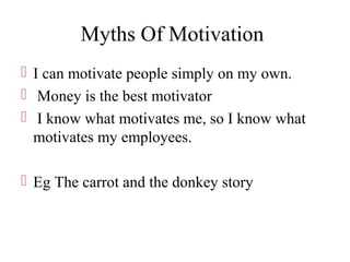 Myths Of Motivation
 I can motivate people simply on my own.
 Money is the best motivator
 I know what motivates me, so I know what
motivates my employees.
 Eg The carrot and the donkey story
 