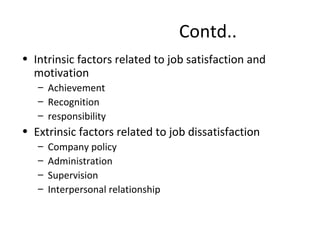 Contd..
• Intrinsic factors related to job satisfaction and
motivation
– Achievement
– Recognition
– responsibility
• Extrinsic factors related to job dissatisfaction
– Company policy
– Administration
– Supervision
– Interpersonal relationship
 