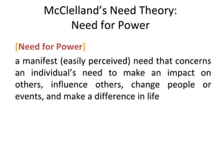 McClelland’s Need Theory:
Need for Power
[Need for Power]
a manifest (easily perceived) need that concerns
an individual’s need to make an impact on
others, influence others, change people or
events, and make a difference in life
 
