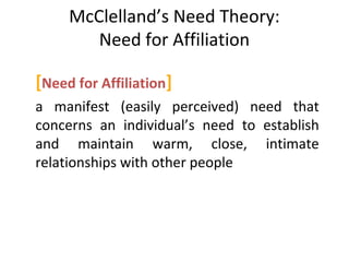 McClelland’s Need Theory:
Need for Affiliation
[Need for Affiliation]
a manifest (easily perceived) need that
concerns an individual’s need to establish
and maintain warm, close, intimate
relationships with other people
 