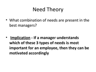 Need Theory
• What combination of needs are present in the
best managers?
• Implication - If a manager understands
which of these 3 types of needs is most
important for an employee, then they can be
motivated accordingly
 