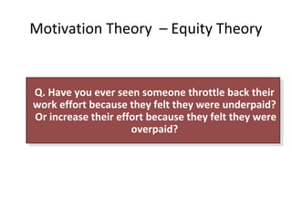 Motivation Theory – Equity Theory
Q. Have you ever seen someone throttle back their
work effort because they felt they were underpaid?
Or increase their effort because they felt they were
overpaid?
Q. Have you ever seen someone throttle back their
work effort because they felt they were underpaid?
Or increase their effort because they felt they were
overpaid?
 