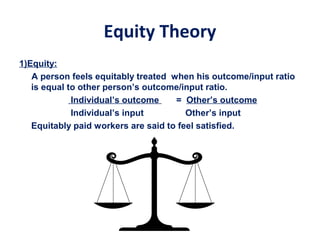 Equity Theory
1)Equity:
A person feels equitably treated when his outcome/input ratio
is equal to other person’s outcome/input ratio.
Individual’s outcome = Other’s outcome
Individual’s input Other’s input
Equitably paid workers are said to feel satisfied.
 
