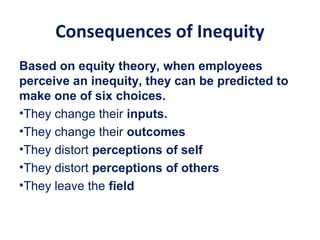 Consequences of Inequity
Based on equity theory, when employees
perceive an inequity, they can be predicted to
make one of six choices.
•They change their inputs.
•They change their outcomes
•They distort perceptions of self
•They distort perceptions of others
•They leave the field
 