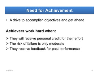 Need for Achievement
• A drive to accomplish objectives and get ahead
Achievers work hard when:
 They will receive personal credit for their effort
 The risk of failure is only moderate
 They receive feedback for past performance
3/16/2015 11
 