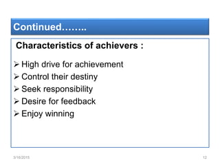 Continued……..
Characteristics of achievers :
 High drive for achievement
 Control their destiny
 Seek responsibility
 Desire for feedback
 Enjoy winning
3/16/2015 12
 