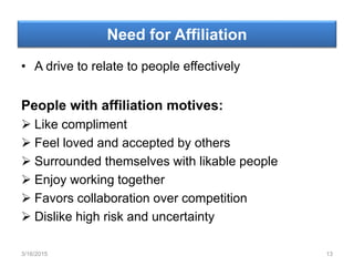 Need for Affiliation
• A drive to relate to people effectively
People with affiliation motives:
 Like compliment
 Feel loved and accepted by others
 Surrounded themselves with likable people
 Enjoy working together
 Favors collaboration over competition
 Dislike high risk and uncertainty
3/16/2015 13
 