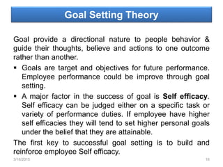 Goal Setting Theory
Goal provide a directional nature to people behavior &
guide their thoughts, believe and actions to one outcome
rather than another.
 Goals are target and objectives for future performance.
Employee performance could be improve through goal
setting.
 A major factor in the success of goal is Self efficacy.
Self efficacy can be judged either on a specific task or
variety of performance duties. If employee have higher
self efficacies they will tend to set higher personal goals
under the belief that they are attainable.
The first key to successful goal setting is to build and
reinforce employee Self efficacy.
3/16/2015 16
 