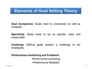 Elements of Goal Setting Theory
Goal Acceptance: Goals need to understood as well as
accepted
Specificity: Goals need to be as specific, clear and
measurable
Challenge: Difficult goals present a challenge to the
employees
Performance monitoring and Feedback:
Performance monitoring
Performance feedback
3/16/2015 17
 