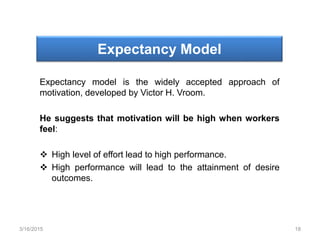 Expectancy Model
Expectancy model is the widely accepted approach of
motivation, developed by Victor H. Vroom.
He suggests that motivation will be high when workers
feel:
 High level of effort lead to high performance.
 High performance will lead to the attainment of desire
outcomes.
3/16/2015 18
 